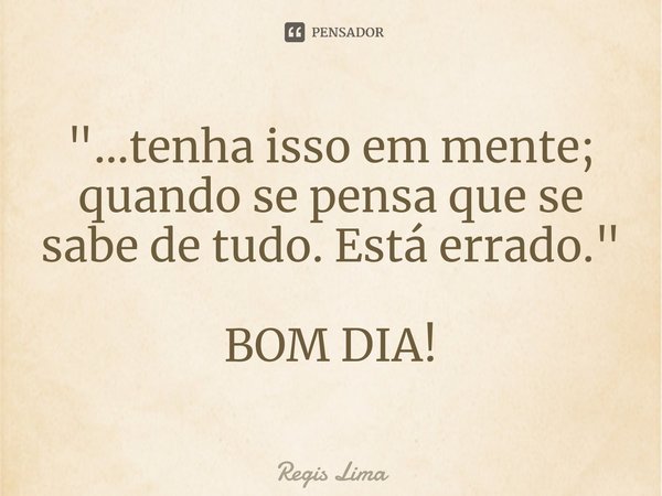 ⁠"...tenha isso em mente; quando se pensa que se sabe de tudo. Está errado." BOM DIA!... Frase de Regis Lima.
