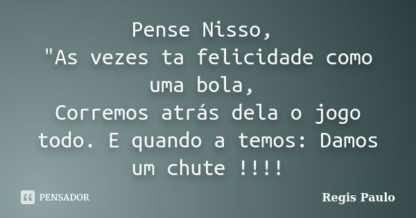 Pense Nisso, "As vezes ta felicidade como uma bola, Corremos atrás dela o jogo todo. E quando a temos: Damos um chute !!!!... Frase de Régis Paulo.