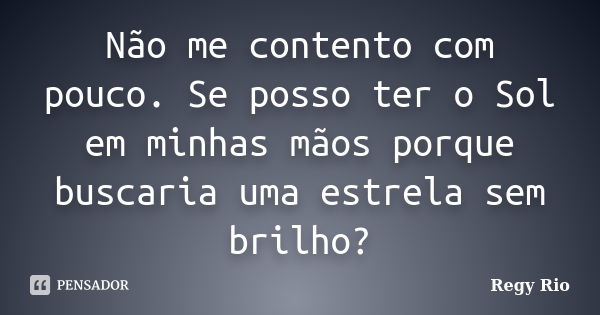 Não me contento com pouco. Se posso ter o Sol em minhas mãos porque buscaria uma estrela sem brilho?... Frase de Regy Rio.