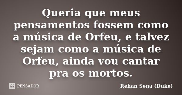 Queria que meus pensamentos fossem como a música de Orfeu, e talvez sejam como a música de Orfeu, ainda vou cantar pra os mortos.... Frase de Rehan Sena (Duke).