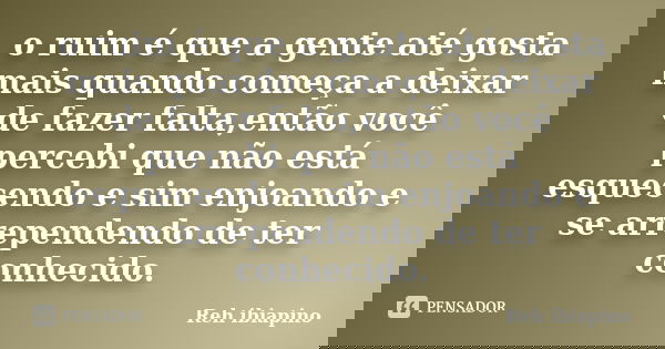 o ruim é que a gente até gosta mais quando começa a deixar de fazer falta,então você percebi que não está esquecendo e sim enjoando e se arrependendo de ter con... Frase de Reh ibiapino.
