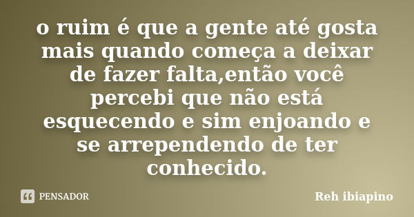 o ruim é que a gente até gosta mais quando começa a deixar de fazer falta,então você percebi que não está esquecendo e sim enjoando e se arrependendo de ter con... Frase de Reh ibiapino.