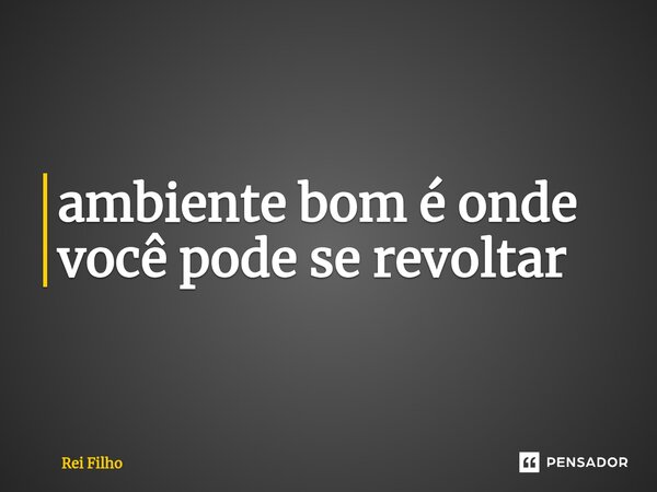 ⁠ambiente bom é onde você pode se revoltar... Frase de Rei Filho.
