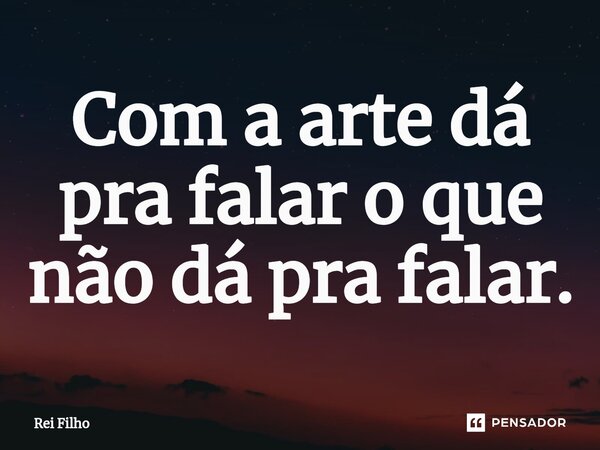 ⁠Com a arte dá pra falar o que não dá pra falar.... Frase de Rei Filho.