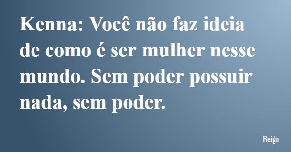 Kenna: Você não faz ideia de como é ser mulher nesse mundo. Sem poder possuir nada, sem poder.... Frase de Reign.