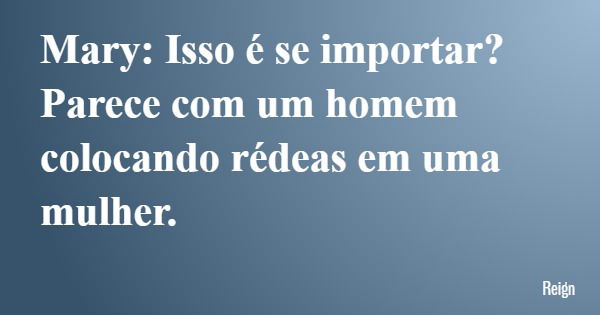 Mary: Isso é se importar? Parece com um homem colocando rédeas em uma mulher.... Frase de Reign.