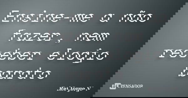 Ensine-me a não fazer, nem receber elogio barato... Frase de Rei Jorge V.