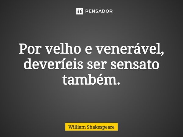 Por velho e venerável, deveríeis ser sensato também.... Frase de William Shakespeare.