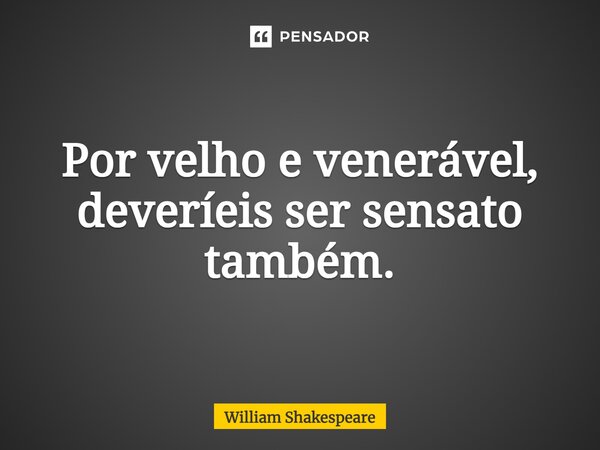 Por velho e venerável, deveríeis ser sensato também.... Frase de William Shakespeare.