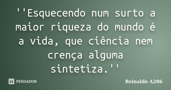 ''Esquecendo num surto a maior riqueza do mundo é a vida, que ciência nem crença alguma sintetiza.''... Frase de Reinaldo A286.