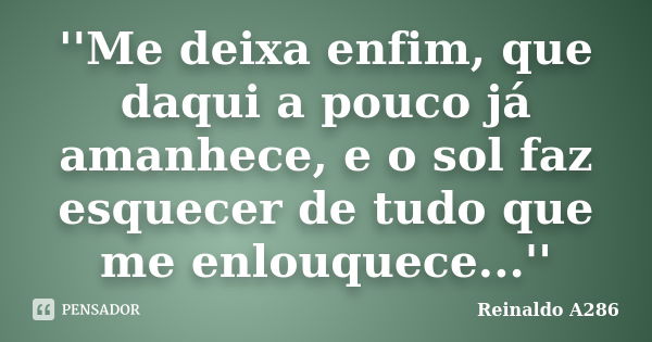 ''Me deixa enfim, que daqui a pouco já amanhece, e o sol faz esquecer de tudo que me enlouquece...''... Frase de Reinaldo A286.