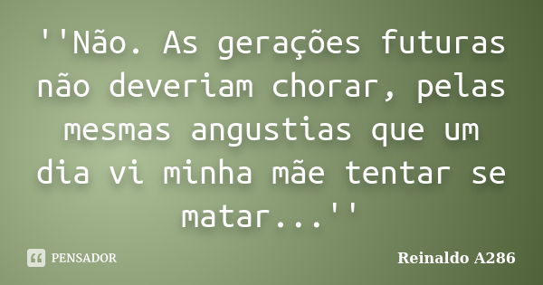 ''Não. As gerações futuras não deveriam chorar, pelas mesmas angustias que um dia vi minha mãe tentar se matar...''... Frase de Reinaldo A286.