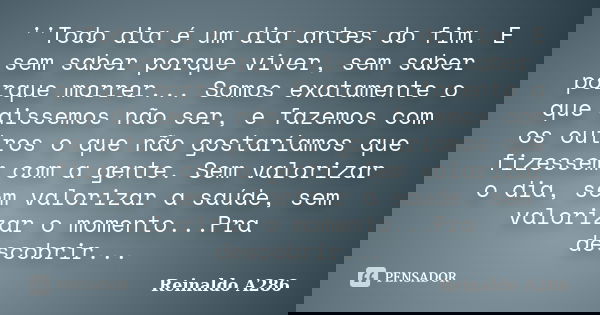 ''Todo dia é um dia antes do fim. E sem saber porque viver, sem saber porque morrer... Somos exatamente o que dissemos não ser, e fazemos com os outros o que nã... Frase de Reinaldo A286.