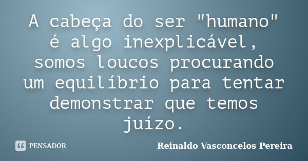 A cabeça do ser "humano" é algo inexplicável, somos loucos procurando um equilíbrio para tentar demonstrar que temos juízo.... Frase de Reinaldo Vasconcelos Pereira.