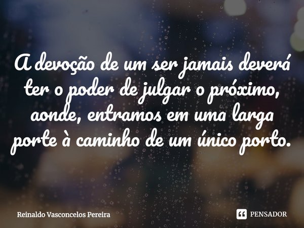 ⁠A devoção de um ser jamais deverá ter o poder de julgar o próximo, aonde, entramos em uma larga porte à caminho de um único porto.... Frase de Reinaldo Vasconcelos Pereira.