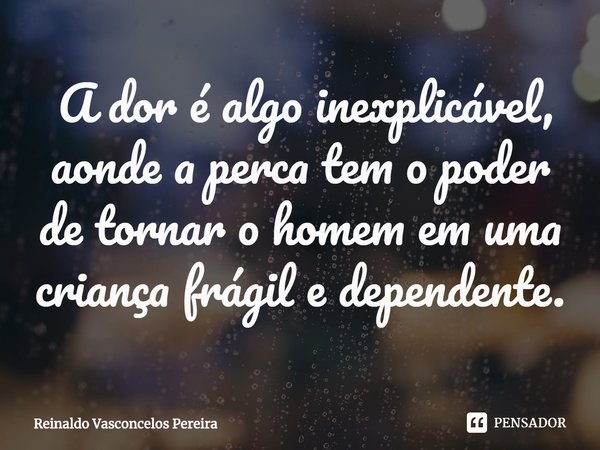 ⁠ A dor é algo inexplicável, aonde a perca tem o poder de tornar o homem em uma criança frágil e dependente.... Frase de Reinaldo Vasconcelos Pereira.