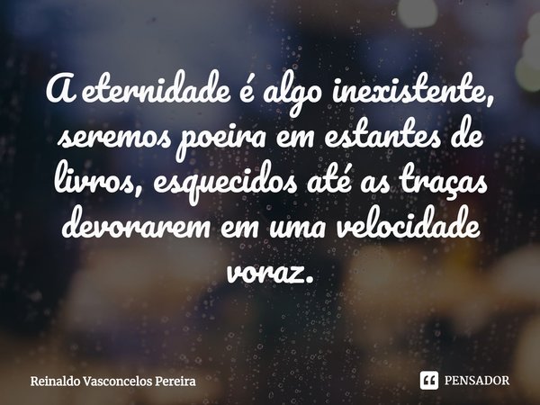 ⁠A eternidade é algo inexistente, seremos poeira em estantes de livros, esquecidos até as traças devorarem em uma velocidade voraz.... Frase de Reinaldo Vasconcelos Pereira.