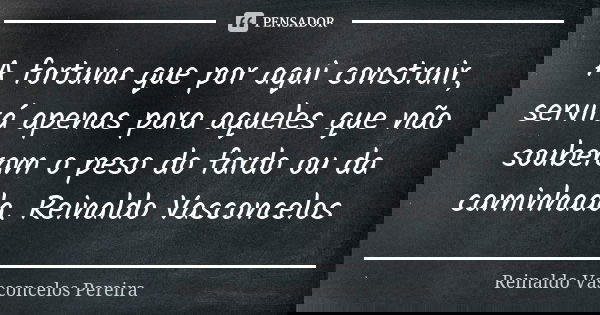 A fortuna que por aqui construir, servirá apenas para aqueles que não souberam o peso do fardo ou da caminhada. Reinaldo Vasconcelos... Frase de Reinaldo Vasconcelos Pereira.