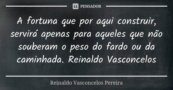 A fortuna que por aqui construir, servirá apenas para aqueles que não souberam o peso do fardo ou da caminhada. Reinaldo Vasconcelos... Frase de Reinaldo Vasconcelos Pereira.