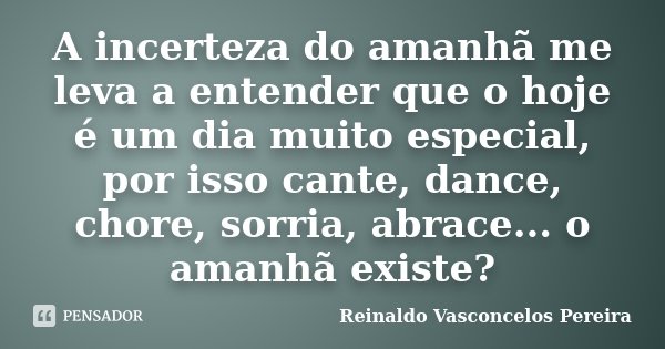 A incerteza do amanhã me leva a entender que o hoje é um dia muito especial, por isso cante, dance, chore, sorria, abrace... o amanhã existe?... Frase de Reinaldo Vasconcelos Pereira.