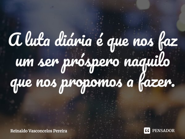 ⁠A luta diária é que nos faz um ser próspero naquilo que nos propomos a fazer.... Frase de Reinaldo Vasconcelos Pereira.