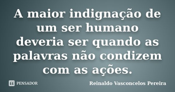A maior indignação de um ser humano deveria ser quando as palavras não condizem com as ações.... Frase de Reinaldo Vasconcelos Pereira.