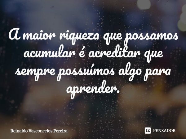 ⁠A maior riqueza que possamos acumular é acreditar que sempre possuímos algo para aprender.... Frase de Reinaldo Vasconcelos Pereira.