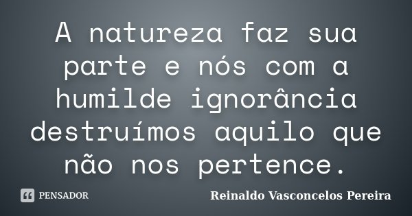 A natureza faz sua parte e nós com a humilde ignorância destruímos aquilo que não nos pertence.... Frase de Reinaldo Vasconcelos Pereira.