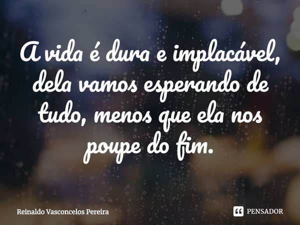⁠A vida é dura e implacável, dela vamos esperando de tudo, menos que ela nos poupe do fim.... Frase de Reinaldo Vasconcelos Pereira.