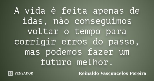 A vida é feita apenas de idas, não conseguimos voltar o tempo para corrigir erros do passo, mas podemos fazer um futuro melhor.... Frase de Reinaldo Vasconcelos Pereira.