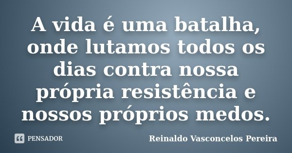 A vida é uma batalha, onde lutamos todos os dias contra nossa própria resistência e nossos próprios medos.... Frase de Reinaldo Vasconcelos Pereira.