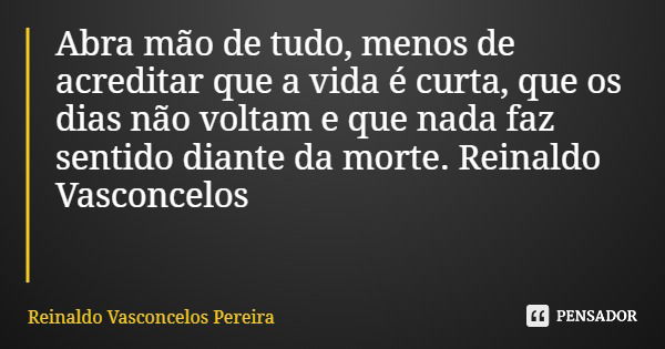 Abra mão de tudo, menos de acreditar que a vida é curta, que os dias não voltam e que nada faz sentido diante da morte. Reinaldo Vasconcelos... Frase de Reinaldo Vasconcelos Pereira.