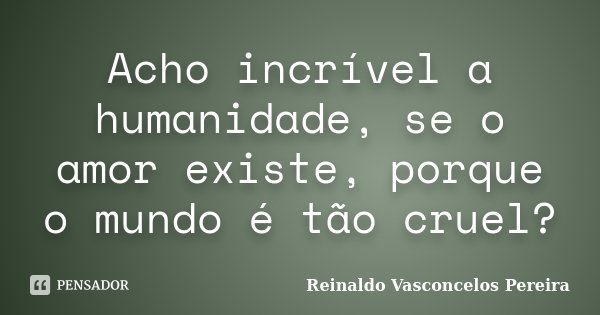 Acho incrível a humanidade, se o amor existe, porque o mundo é tão cruel?... Frase de Reinaldo Vasconcelos Pereira.