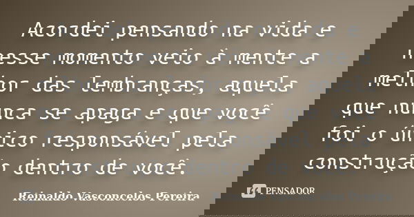 Acordei pensando na vida e nesse momento veio à mente a melhor das lembranças, aquela que nunca se apaga e que você foi o único responsável pela construção dent... Frase de Reinaldo Vasconcelos Pereira.
