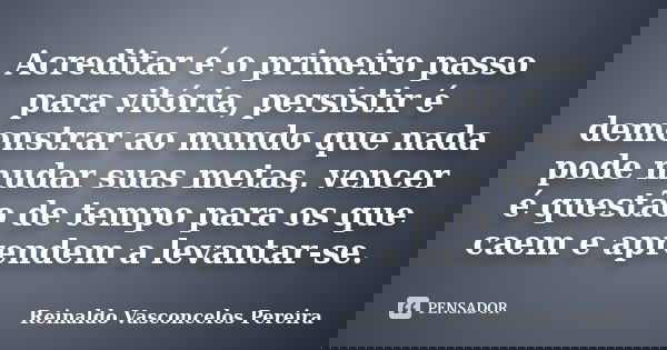 Acreditar é o primeiro passo para vitória, persistir é demonstrar ao mundo que nada pode mudar suas metas, vencer é questão de tempo para os que caem e aprendem... Frase de Reinaldo Vasconcelos Pereira.