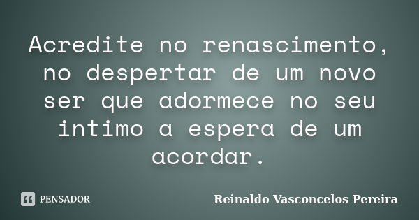 Acredite no renascimento, no despertar de um novo ser que adormece no seu intimo a espera de um acordar.... Frase de Reinaldo Vasconcelos Pereira.