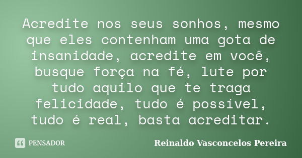 Acredite nos seus sonhos, mesmo que eles contenham uma gota de insanidade, acredite em você, busque força na fé, lute por tudo aquilo que te traga felicidade, t... Frase de Reinaldo Vasconcelos Pereira.