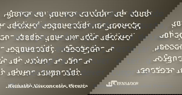 Agora eu quero cuidar de tudo que deixei esquecido na gaveta, abraçar todos que um dia deixei passar esquecido, festejar a alegria de viver e ter a certeza do d... Frase de Reinaldo Vasconcelos Pereira.