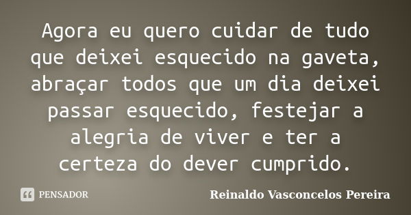 Agora eu quero cuidar de tudo que deixei esquecido na gaveta, abraçar todos que um dia deixei passar esquecido, festejar a alegria de viver e ter a certeza do d... Frase de Reinaldo Vasconcelos Pereira.