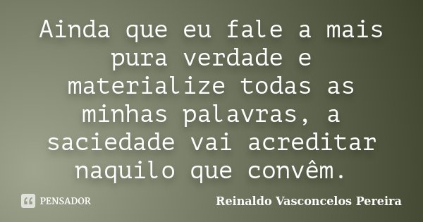 Ainda que eu fale a mais pura verdade e materialize todas as minhas palavras, a saciedade vai acreditar naquilo que convêm.... Frase de Reinaldo Vasconcelos Pereira.