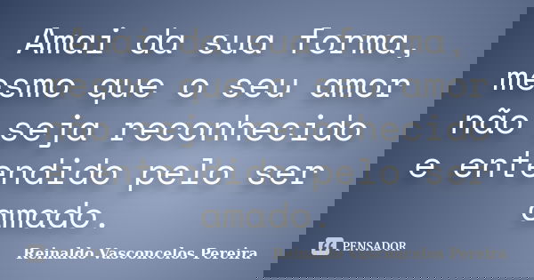 Amai da sua forma, mesmo que o seu amor não seja reconhecido e entendido pelo ser amado.... Frase de Reinaldo Vasconcelos Pereira.