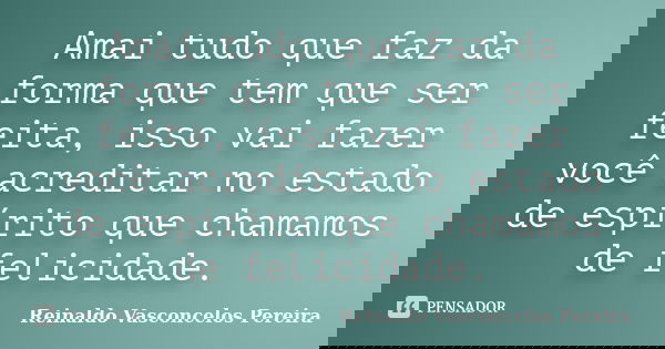 Amai tudo que faz da forma que tem que ser feita, isso vai fazer você acreditar no estado de espírito que chamamos de felicidade.... Frase de Reinaldo Vasconcelos Pereira.