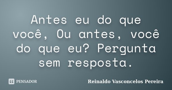 Antes eu do que você, Ou antes, você do que eu? Pergunta sem resposta.... Frase de Reinaldo Vasconcelos Pereira.