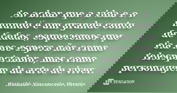 Ao achar que a vida e o mundo é um grande conto de fadas, esquecemos que ela nos espera não como telespectador, mas como personagem da arte de viver.... Frase de Reinaldo Vasconcelos Pereira.