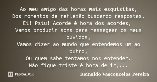 Ao meu amigo das horas mais esquisitas, Dos momentos de reflexão buscando respostas. Ei! Psiu! Acorde é hora dos acordes, Vamos produzir sons para massagear os ... Frase de Reinaldo Vasconcelos Pereira.