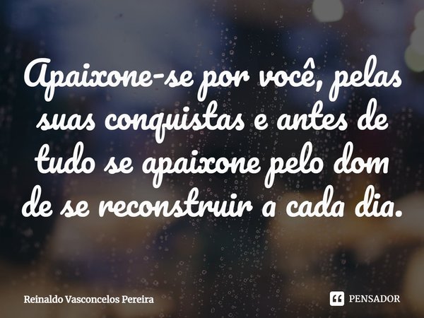 ⁠Apaixone-se por você, pelas suas conquistas e antes de tudo se apaixone pelo dom de se reconstruir a cada dia.... Frase de Reinaldo Vasconcelos Pereira.