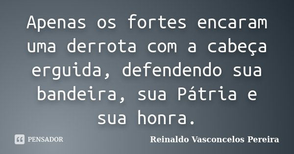 Apenas os fortes encaram uma derrota com a cabeça erguida, defendendo sua bandeira, sua Pátria e sua honra.... Frase de Reinaldo Vasconcelos Pereira.
