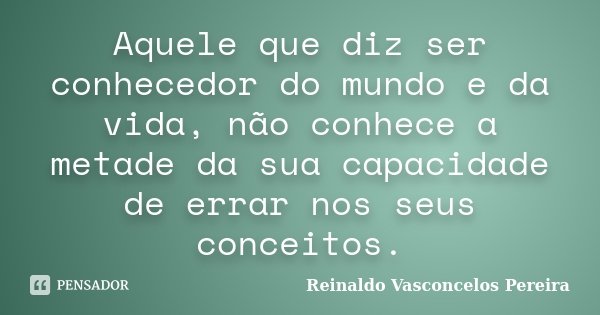 Aquele que diz ser conhecedor do mundo e da vida, não conhece a metade da sua capacidade de errar nos seus conceitos.... Frase de Reinaldo Vasconcelos Pereira.
