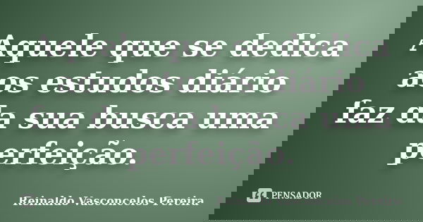 Aquele que se dedica aos estudos diário faz da sua busca uma perfeição.... Frase de Reinaldo Vasconcelos Pereira.
