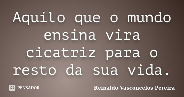 Aquilo que o mundo ensina vira cicatriz para o resto da sua vida.... Frase de Reinaldo Vasconcelos Pereira.